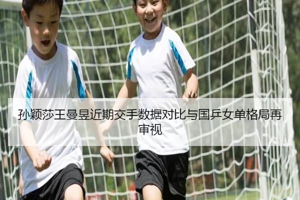 孙颖莎王曼昱近期交手数据对比与国乒女单格局再审视